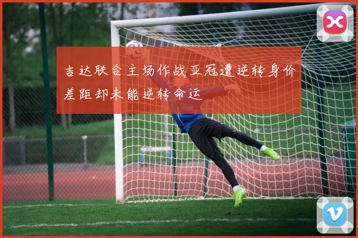 吉达联合主场作战亚冠遭逆转身价差距却未能逆转命运