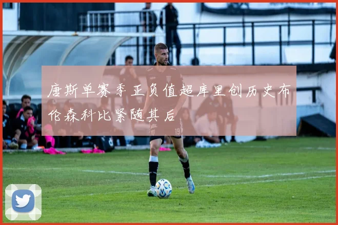 唐斯单赛季正负值超库里创历史布伦森科比紧随其后