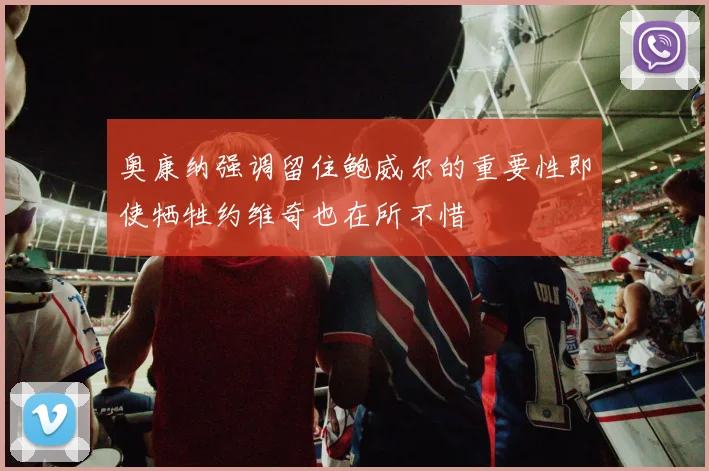 奥康纳强调留住鲍威尔的重要性即使牺牲约维奇也在所不惜