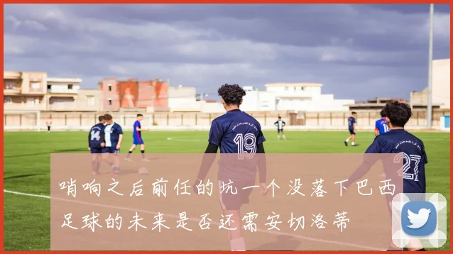 哨响之后前任的坑一个没落下巴西足球的未来是否还需安切洛蒂