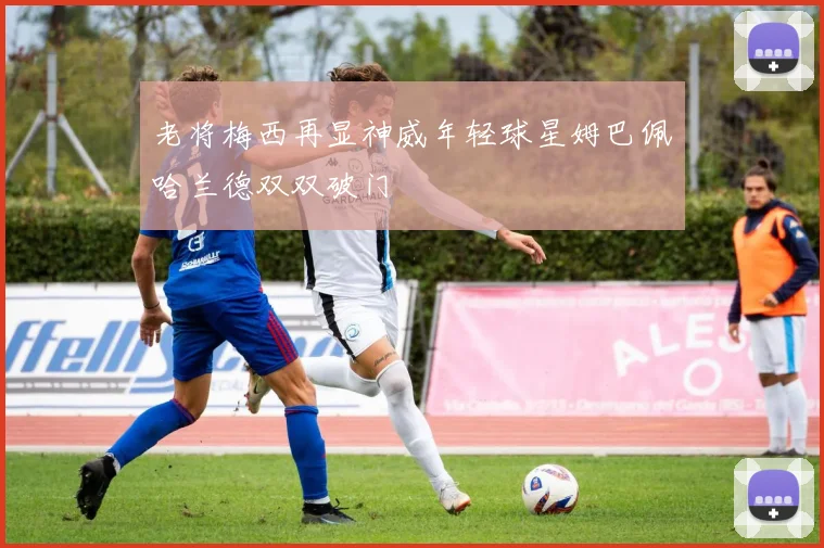 老将梅西再显神威年轻球星姆巴佩哈兰德双双破门