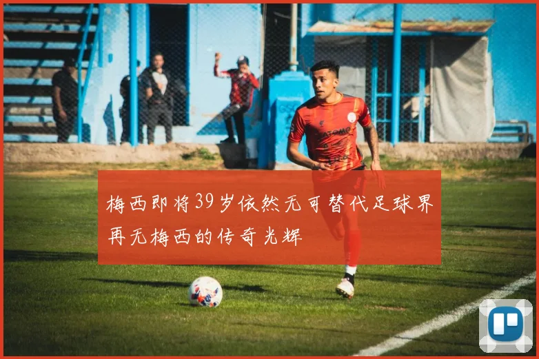 梅西即将39岁依然无可替代足球界再无梅西的传奇光辉