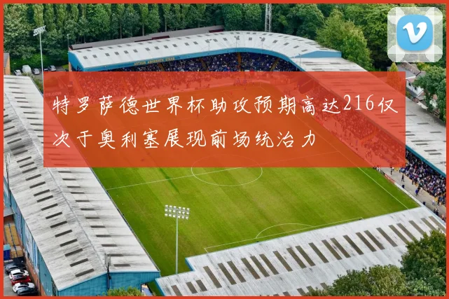 特罗萨德世界杯助攻预期高达216仅次于奥利塞展现前场统治力