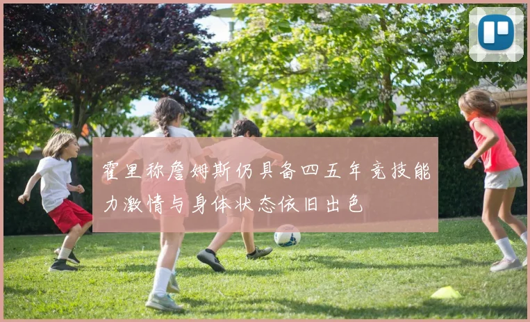 霍里称詹姆斯仍具备四五年竞技能力激情与身体状态依旧出色