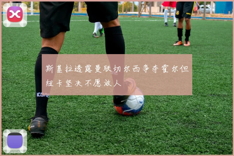 斯基拉透露曼联切尔西争夺霍尔但纽卡坚决不愿放人