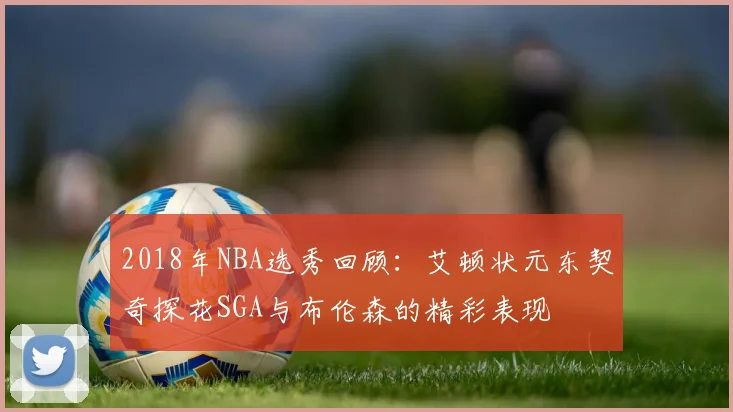 2018年NBA选秀回顾：艾顿状元东契奇探花SGA与布伦森的精彩表现