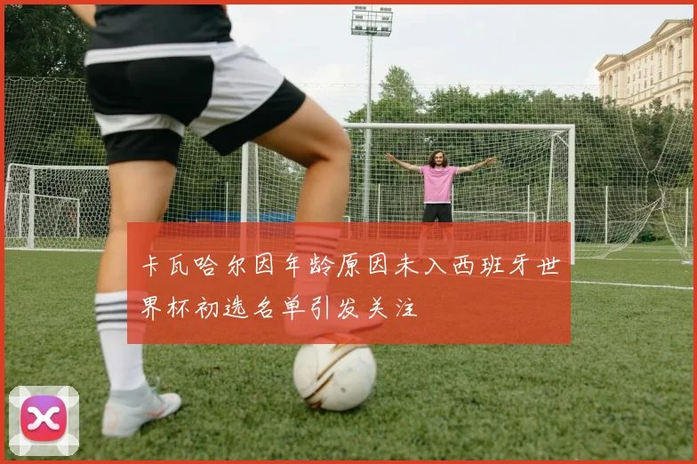 卡瓦哈尔因年龄原因未入西班牙世界杯初选名单引发关注