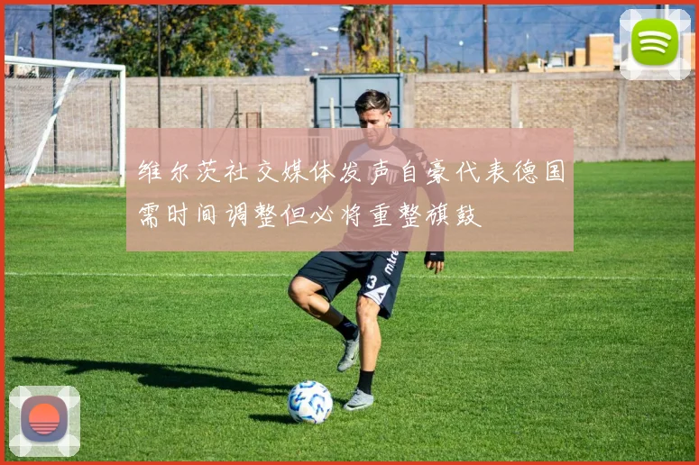 维尔茨社交媒体发声自豪代表德国需时间调整但必将重整旗鼓