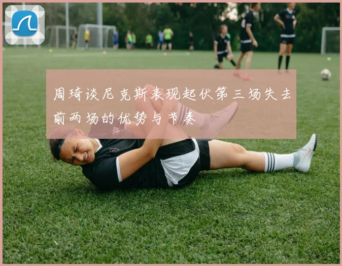 周琦谈尼克斯表现起伏第三场失去前两场的优势与节奏