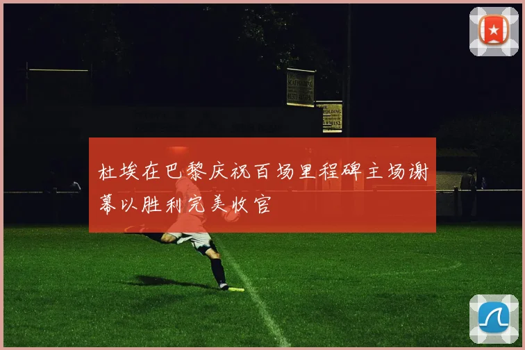 杜埃在巴黎庆祝百场里程碑主场谢幕以胜利完美收官