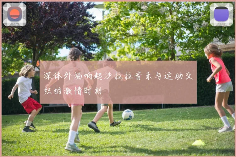 深体外场响起沙拉拉音乐与运动交织的激情时刻