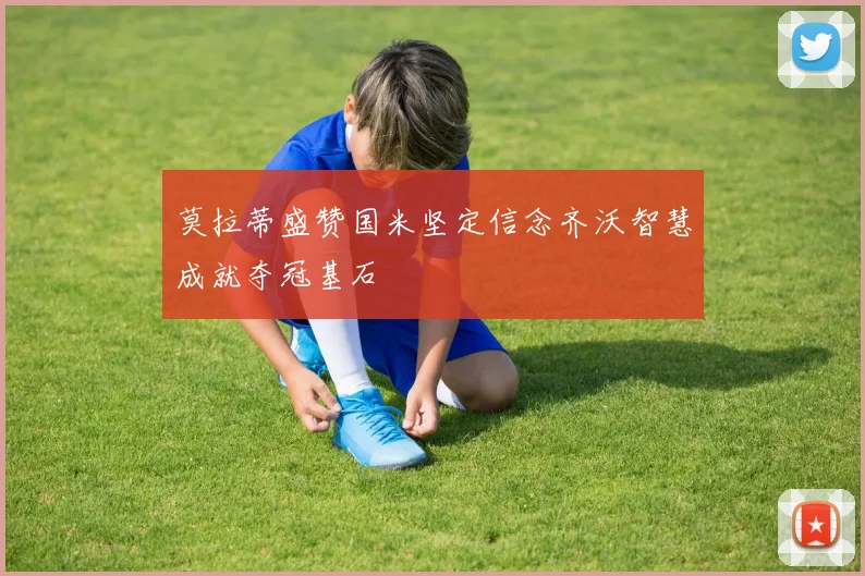 莫拉蒂盛赞国米坚定信念齐沃智慧成就夺冠基石