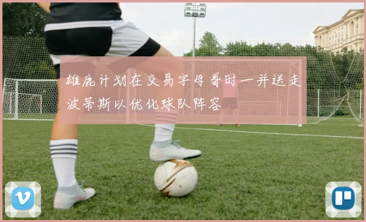 雄鹿计划在交易字母哥时一并送走波蒂斯以优化球队阵容