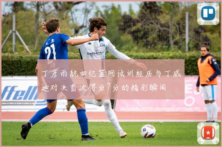 丁彦雨航回忆篮网试训经历与丁威迪对决首次得分7分的精彩瞬间
