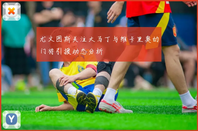 尤文图斯关注大马丁与维卡里奥的门将引援动态分析