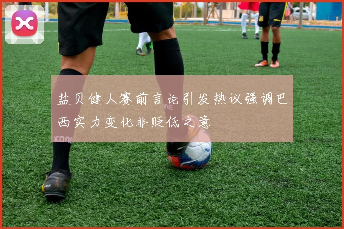 盐贝健人赛前言论引发热议强调巴西实力变化非贬低之意