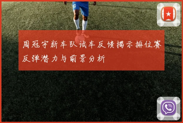 周冠宇新车队试车反馈揭示排位赛反弹潜力与前景分析
