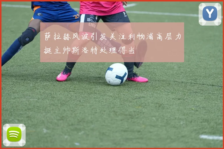 萨拉赫风波引发关注利物浦高层力挺主帅斯洛特处理得当