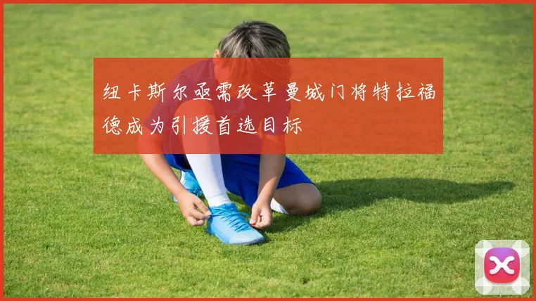 纽卡斯尔亟需改革曼城门将特拉福德成为引援首选目标