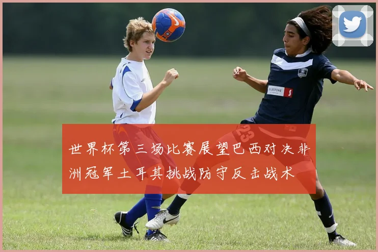 世界杯第三场比赛展望巴西对决非洲冠军土耳其挑战防守反击战术