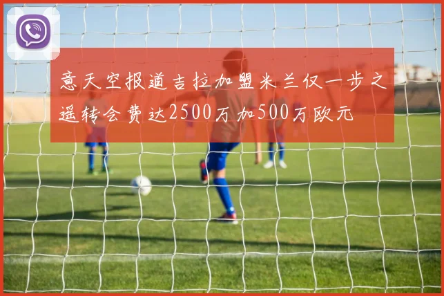 意天空报道吉拉加盟米兰仅一步之遥转会费达2500万加500万欧元