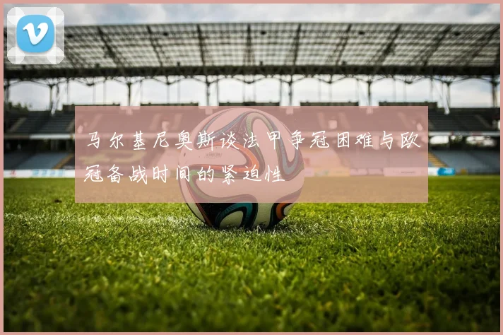 马尔基尼奥斯谈法甲争冠困难与欧冠备战时间的紧迫性