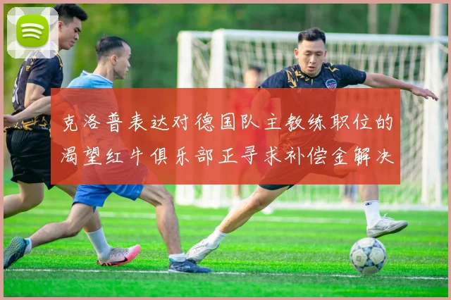 克洛普表达对德国队主教练职位的渴望红牛俱乐部正寻求补偿金解决方案