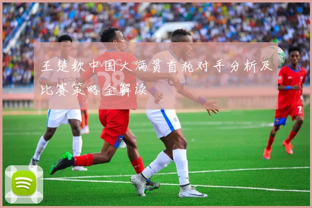 王楚钦中国大满贯首轮对手分析及比赛策略全解读