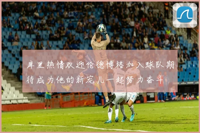 库里热情欢迎伦德博格加入球队期待成为他的新宠儿一起努力奋斗