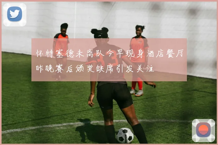 怀特塞德未离队今早现身酒店餐厅昨晚赛后颁奖缺席引发关注