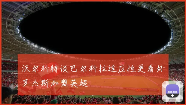 沃尔科特谈巴尔科拉适应性更看好罗杰斯加盟英超