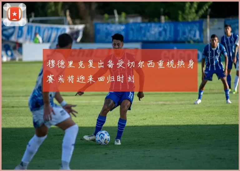 穆德里克复出备受切尔西重视热身赛或将迎来回归时刻